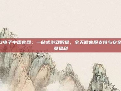 PG电子中国官网：一站式游戏殿堂，全天候客服支持与安全会员福利