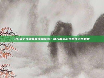 PG电子在哪里直播最靠谱？官方渠道与观看技巧全解析