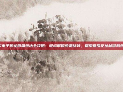 PG电子恐龙帝国玩法全攻略：轻松解锁免费旋转，探索侏罗纪丛林冒险乐趣