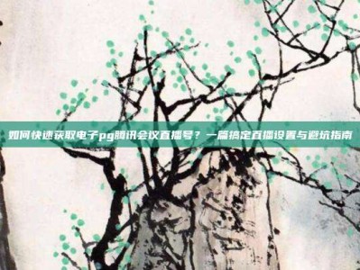 如何快速获取电子pg腾讯会议直播号？一篇搞定直播设置与避坑指南