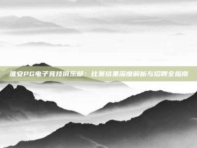 淮安PG电子竞技俱乐部：比赛结果深度解析与招聘全指南