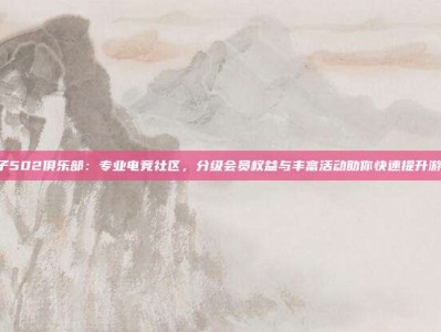 PG电子502俱乐部：专业电竞社区，分级会员权益与丰富活动助你快速提升游戏体验