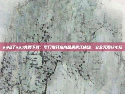 pg电子app免费下载：零门槛开启高品质娱乐体验，安全无毒放心玩