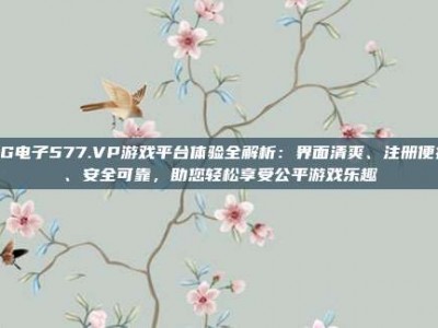 PG电子577.VP游戏平台体验全解析：界面清爽、注册便捷、安全可靠，助您轻松享受公平游戏乐趣