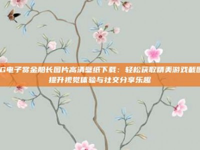 PG电子赏金船长图片高清壁纸下载：轻松获取精美游戏截图，提升视觉体验与社交分享乐趣