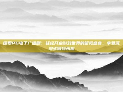 探索PG电子广播剧：轻松开启游戏世界的听觉盛宴，享受沉浸式冒险乐趣