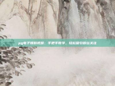 pg电子爆粉视频：手把手教学，轻松吸引粉丝关注
