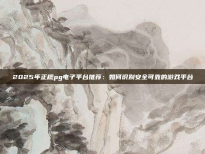 2025年正规pg电子平台推荐：如何识别安全可靠的游戏平台