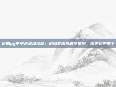 近期pg电子杀猪盘揭秘：识别套路与防范措施，保护财产安全