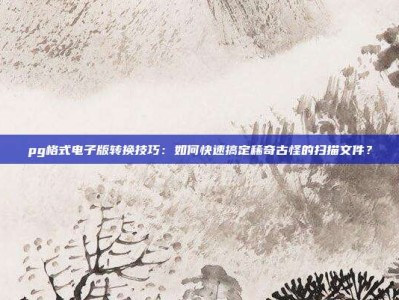 pg格式电子版转换技巧：如何快速搞定稀奇古怪的扫描文件？