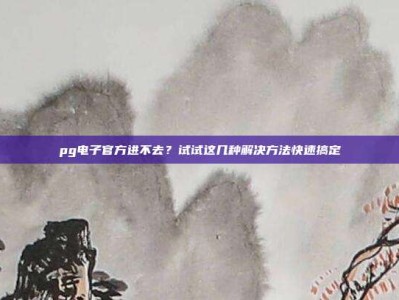 pg电子官方进不去？试试这几种解决方法快速搞定