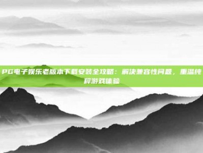 PG电子娱乐老版本下载安装全攻略：解决兼容性问题，重温纯粹游戏体验