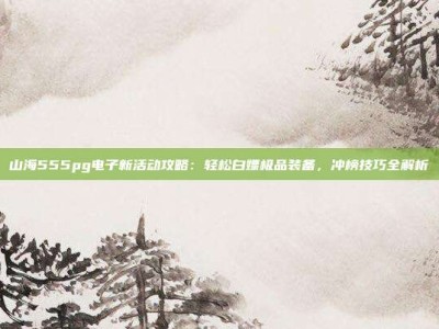 山海555pg电子新活动攻略：轻松白嫖极品装备，冲榜技巧全解析