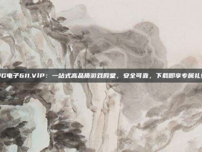PG电子611.VlP：一站式高品质游戏殿堂，安全可靠，下载即享专属礼包