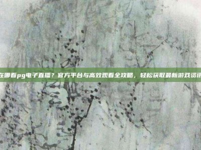在哪看pg电子直播？官方平台与高效观看全攻略，轻松获取最新游戏资讯