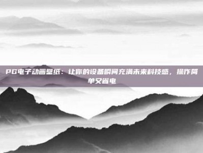PG电子动画壁纸：让你的设备瞬间充满未来科技感，操作简单又省电