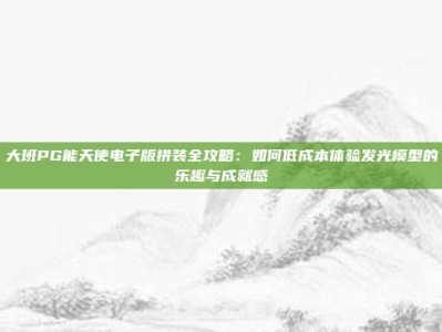 大班PG能天使电子版拼装全攻略：如何低成本体验发光模型的乐趣与成就感
