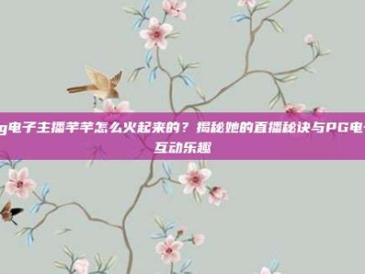 pg电子主播芊芊怎么火起来的？揭秘她的直播秘诀与PG电子互动乐趣