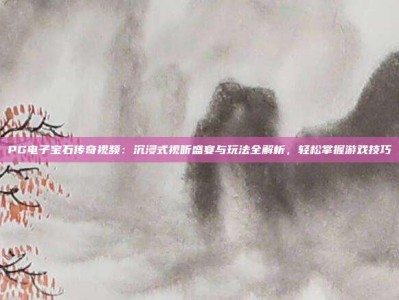 PG电子宝石传奇视频：沉浸式视听盛宴与玩法全解析，轻松掌握游戏技巧