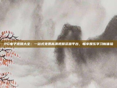 PG电子视频大全：一站式免费高清视频资源平台，畅享娱乐学习新体验