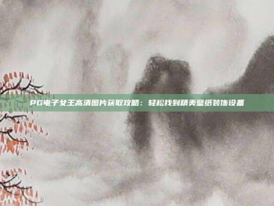 PG电子女王高清图片获取攻略：轻松找到精美壁纸装饰设备