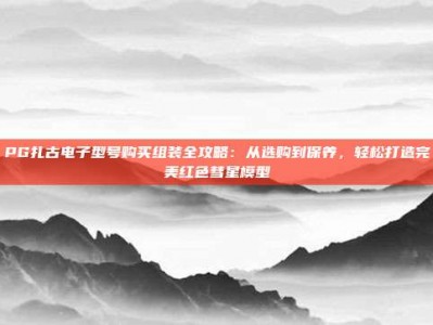 PG扎古电子型号购买组装全攻略：从选购到保养，轻松打造完美红色彗星模型