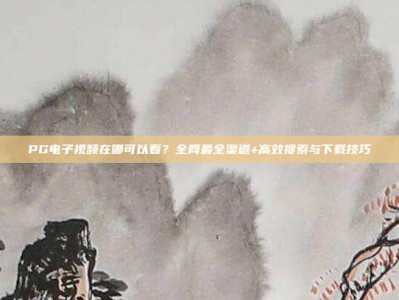 PG电子视频在哪可以看？全网最全渠道+高效搜索与下载技巧