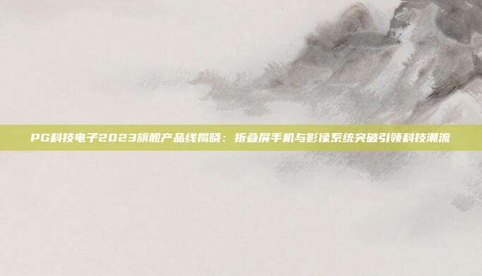 PG科技电子2023旗舰产品线揭晓：折叠屏手机与影像系统突破引领科技潮流