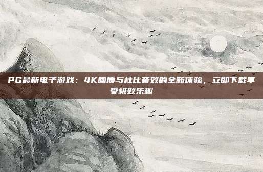 PG最新电子游戏：4K画质与杜比音效的全新体验，立即下载享受极致乐趣