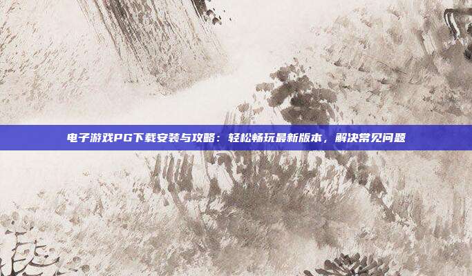 电子游戏PG下载安装与攻略：轻松畅玩最新版本，解决常见问题