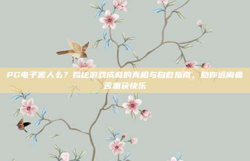 PG电子害人么？揭秘游戏成瘾的真相与自救指南，助你远离痛苦重获快乐