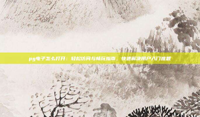 pg电子怎么打开：轻松访问与畅玩指南，快速解决用户入门难题
