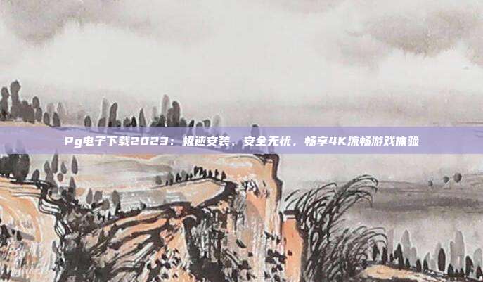 Pg电子下载2023：极速安装、安全无忧，畅享4K流畅游戏体验
