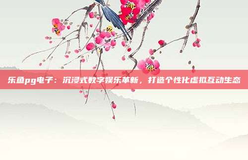 乐鱼pg电子：沉浸式数字娱乐革新，打造个性化虚拟互动生态