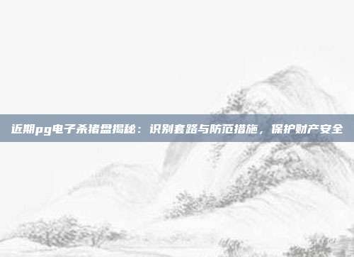 近期pg电子杀猪盘揭秘：识别套路与防范措施，保护财产安全