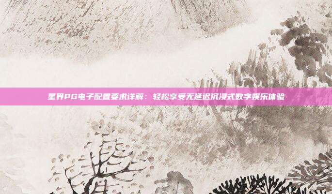 星界PG电子配置要求详解：轻松享受无延迟沉浸式数字娱乐体验