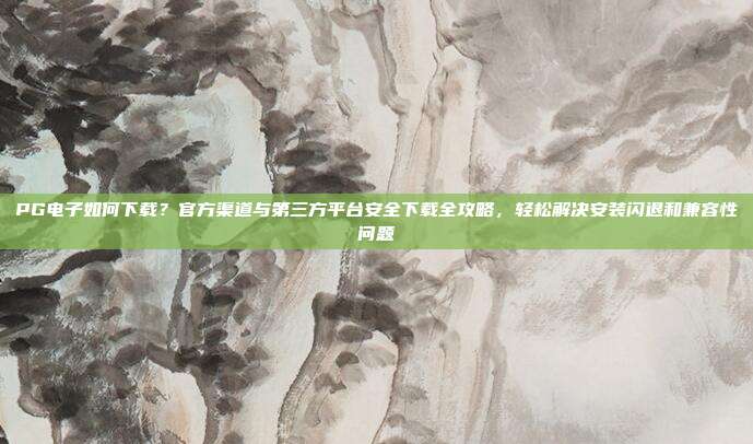 PG电子如何下载？官方渠道与第三方平台安全下载全攻略，轻松解决安装闪退和兼容性问题