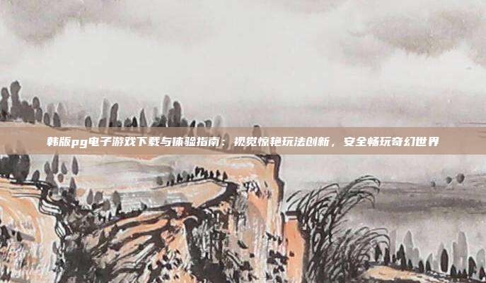 韩版pg电子游戏下载与体验指南：视觉惊艳玩法创新，安全畅玩奇幻世界