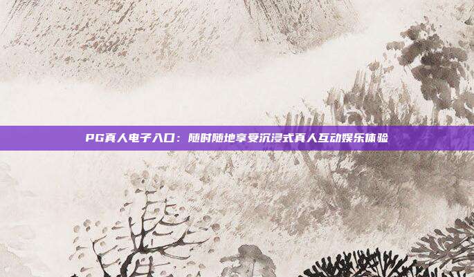 PG真人电子入口：随时随地享受沉浸式真人互动娱乐体验