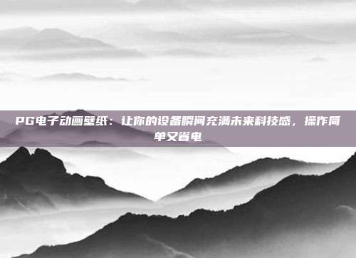 PG电子动画壁纸：让你的设备瞬间充满未来科技感，操作简单又省电