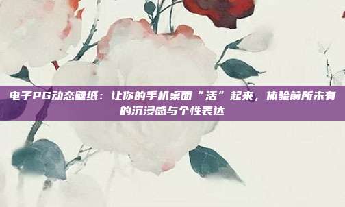 电子PG动态壁纸：让你的手机桌面“活”起来，体验前所未有的沉浸感与个性表达