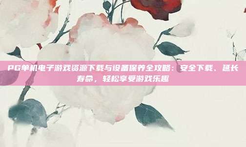 PG单机电子游戏资源下载与设备保养全攻略:安全下载、延长寿命,轻松享受游戏乐趣
