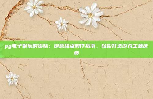 pg电子娱乐的蛋糕：创意甜点制作指南，轻松打造游戏主题庆典
