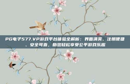 PG电子577.VP游戏平台体验全解析:界面清爽、注册便捷、安全可靠,助您轻松享受公平游戏乐趣