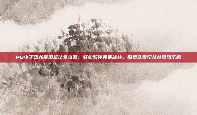 PG电子恐龙帝国玩法全攻略：轻松解锁免费旋转，探索侏罗纪丛林冒险乐趣