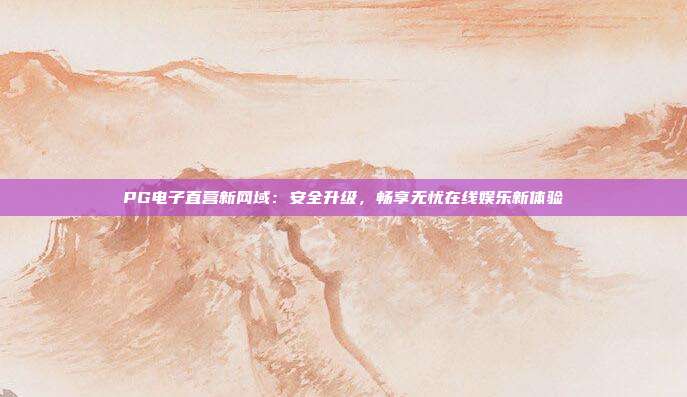 PG电子直营新网域：安全升级，畅享无忧在线娱乐新体验