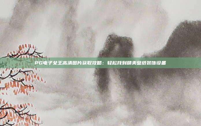 PG电子女王高清图片获取攻略：轻松找到精美壁纸装饰设备