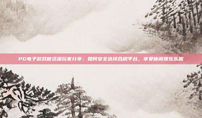 PG电子游戏做资深玩家分享：如何安全选择合规平台，享受休闲娱乐乐趣
