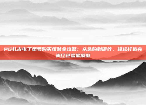 PG扎古电子型号购买组装全攻略：从选购到保养，轻松打造完美红色彗星模型