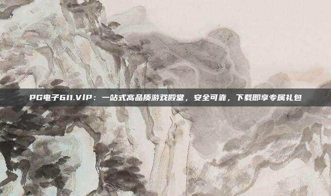 PG电子611.VlP：一站式高品质游戏殿堂，安全可靠，下载即享专属礼包